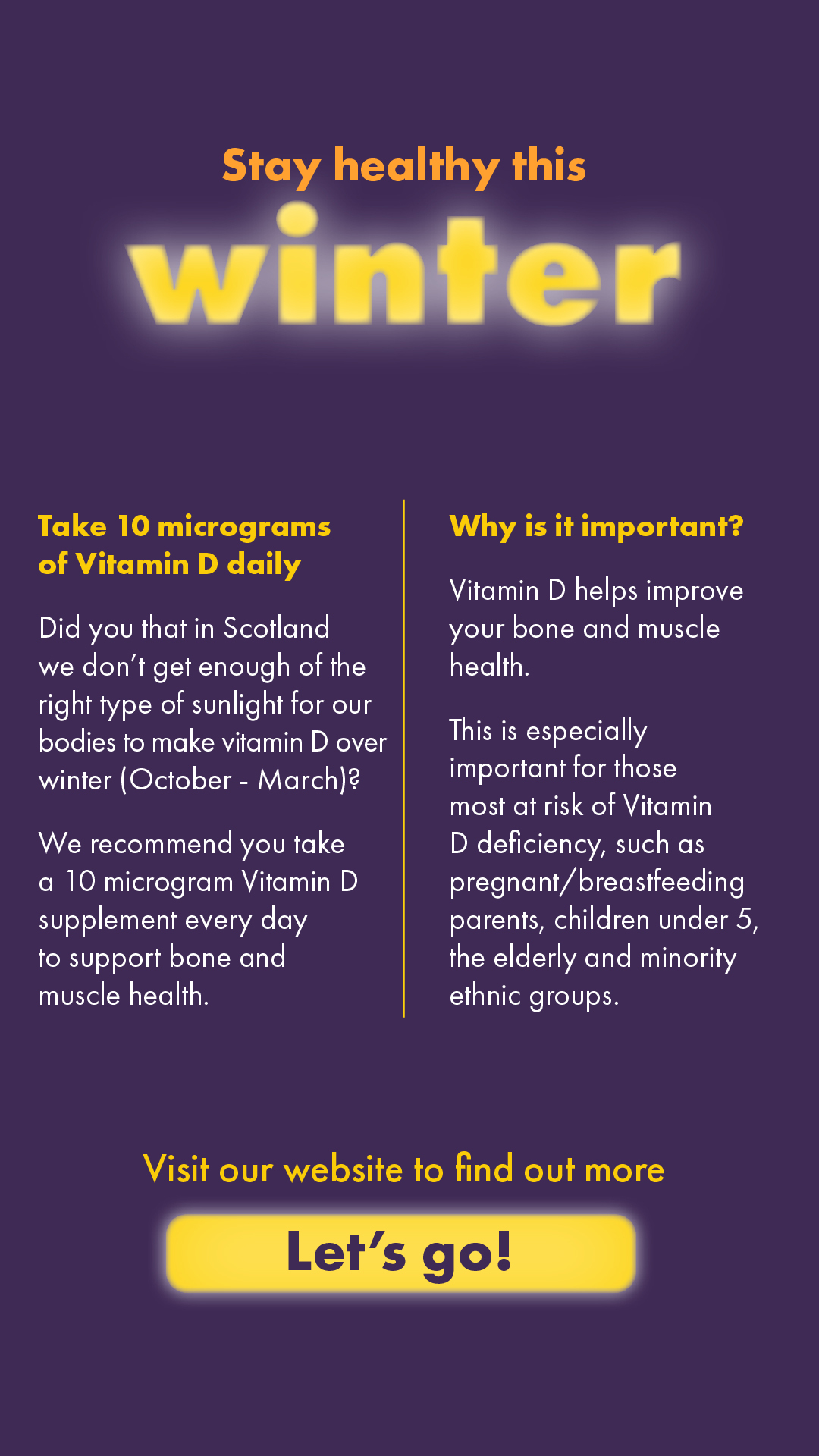 In Scotland we don't get enough of the right type of sunlight for our bodies to make vitamin D over winter. We recommend you take a 10 microgram Vitamin D supplement every day to support bone and muscle health. 